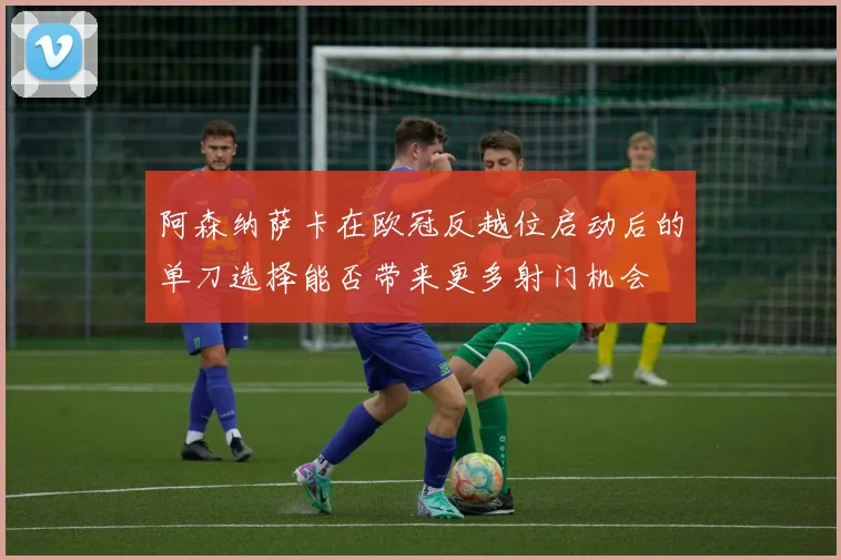阿森纳萨卡在欧冠反越位启动后的单刀选择能否带来更多射门机会