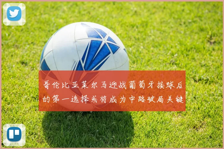 哥伦比亚莱尔马迎战葡萄牙接球后的第一选择或将成为中路破局关键