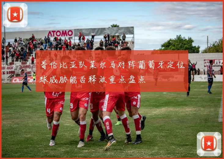 哥伦比亚队莱尔马对阵葡萄牙定位球威胁能否释放重点盘点