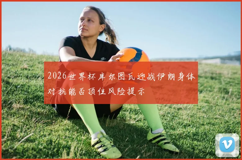 2026世界杯库尔图瓦迎战伊朗身体对抗能否顶住风险提示