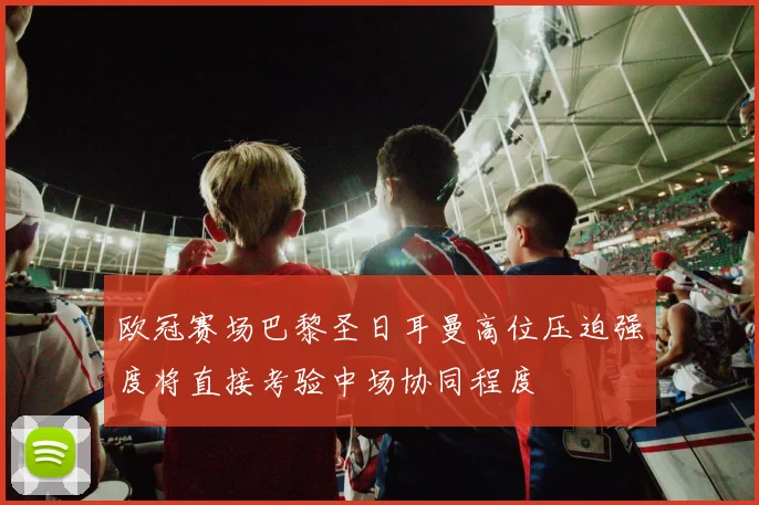 欧冠赛场巴黎圣日耳曼高位压迫强度将直接考验中场协同程度