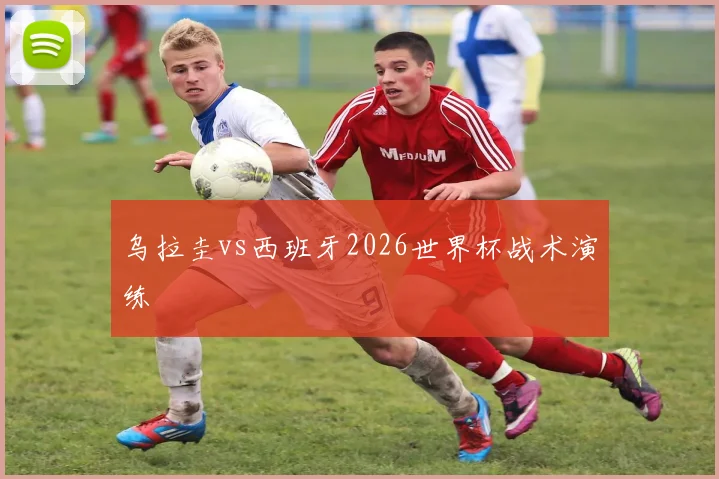 乌拉圭vs西班牙2026世界杯战术演练