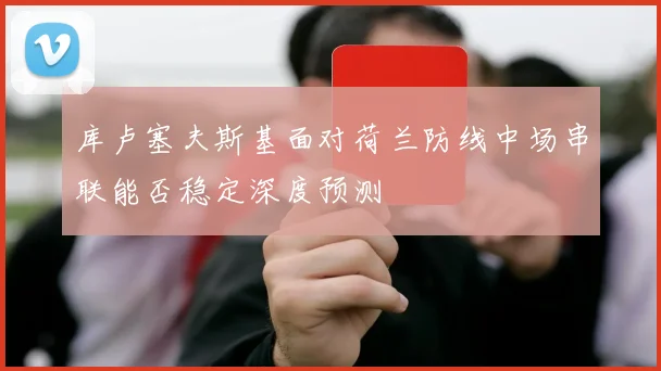 库卢塞夫斯基面对荷兰防线中场串联能否稳定深度预测