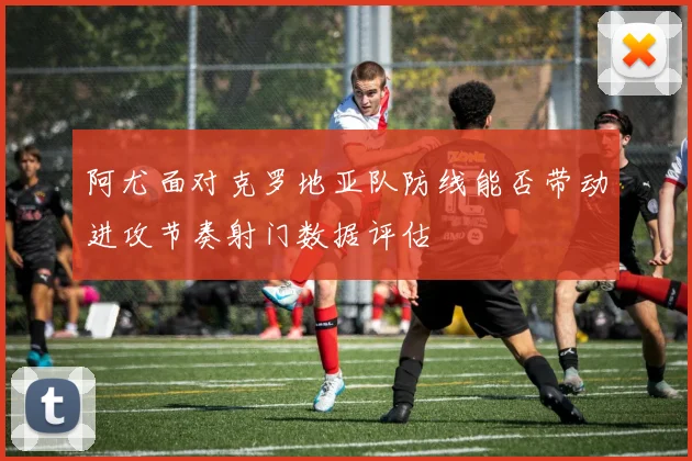 阿尤面对克罗地亚队防线能否带动进攻节奏射门数据评估
