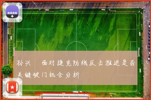 孙兴慜面对捷克防线反击推进是否关键破门机会分析