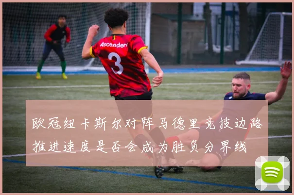 欧冠纽卡斯尔对阵马德里竞技边路推进速度是否会成为胜负分界线