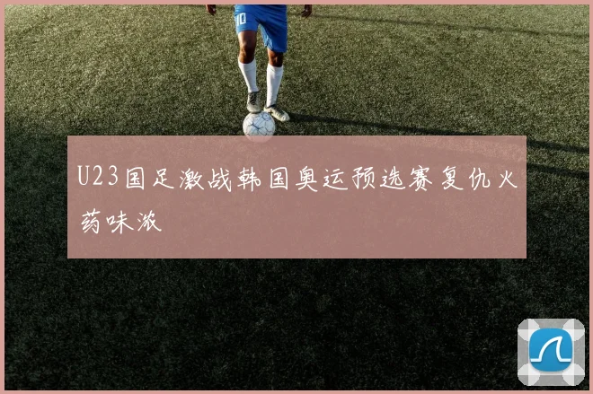 U23国足激战韩国奥运预选赛复仇火药味浓