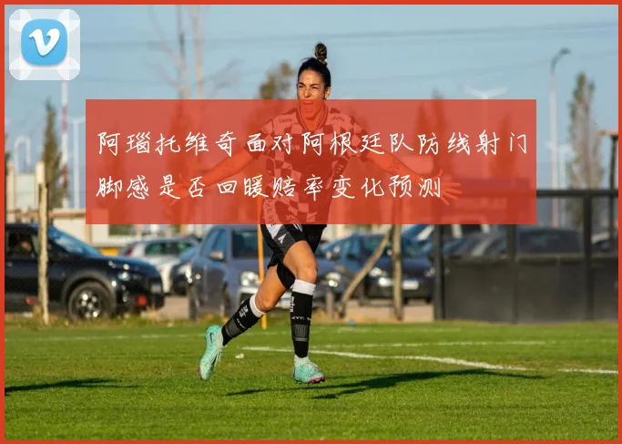 阿瑙托维奇面对阿根廷队防线射门脚感是否回暖赔率变化预测