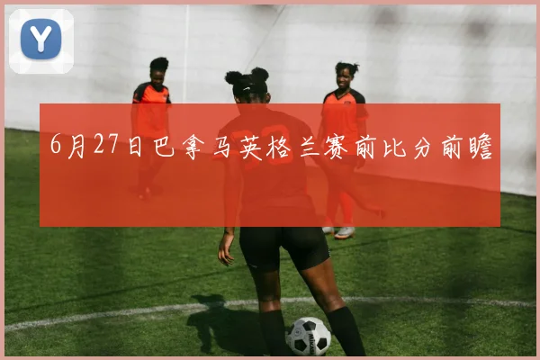 6月27日巴拿马英格兰赛前比分前瞻