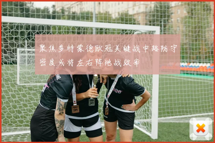 聚焦多特蒙德欧冠关键战中路防守密度或将左右阵地战效率
