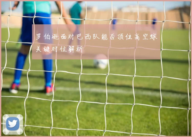 罗伯逊面对巴西队能否顶住高空球关键对位解析