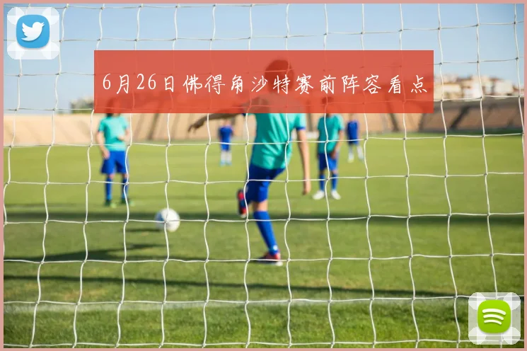 6月26日佛得角沙特赛前阵容看点