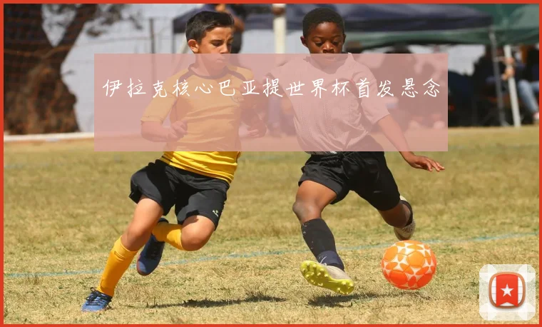 伊拉克核心巴亚提世界杯首发悬念