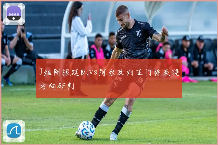 J组阿根廷队vs阿尔及利亚门将表现方向研判