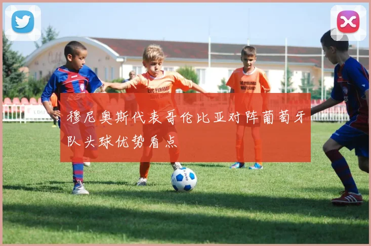 穆尼奥斯代表哥伦比亚对阵葡萄牙队头球优势看点