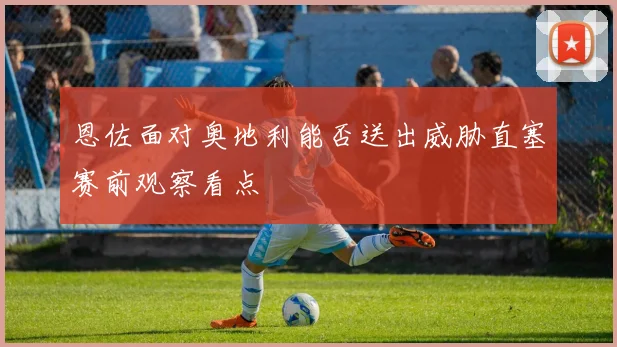 恩佐面对奥地利能否送出威胁直塞赛前观察看点