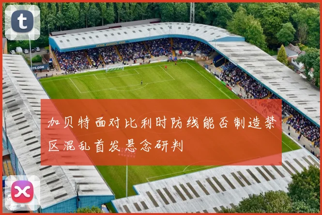 加贝特面对比利时防线能否制造禁区混乱首发悬念研判