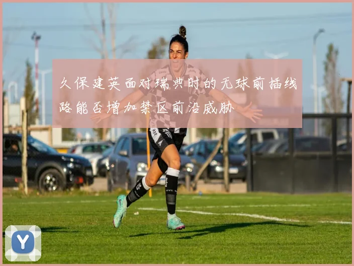 久保建英面对瑞典时的无球前插线路能否增加禁区前沿威胁