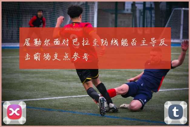 居勒尔面对巴拉圭防线能否主导反击前场支点参考