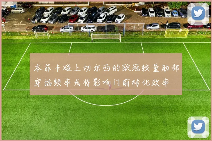 本菲卡碰上切尔西的欧冠较量肋部穿插频率或将影响门前转化效率