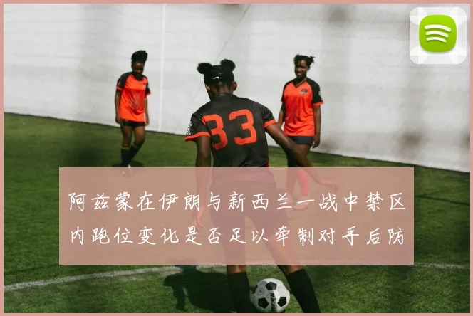 阿兹蒙在伊朗与新西兰一战中禁区内跑位变化是否足以牵制对手后防
