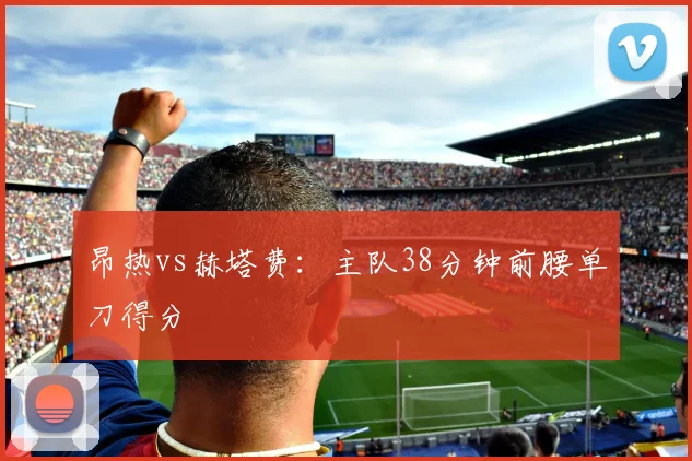 昂热vs赫塔费：主队38分钟前腰单刀得分