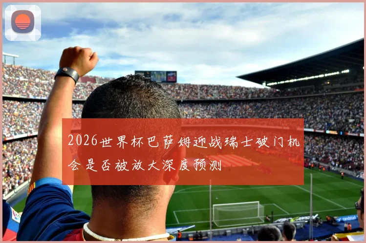 2026世界杯巴萨姆迎战瑞士破门机会是否被放大深度预测