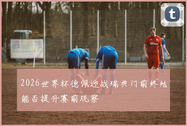 2026世界杯德佩迎战瑞典门前终结能否提升赛前观察