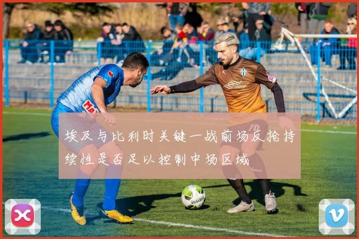 埃及与比利时关键一战前场反抢持续性是否足以控制中场区域