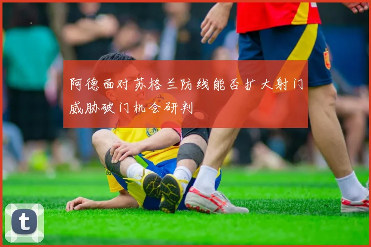 阿德面对苏格兰防线能否扩大射门威胁破门机会研判