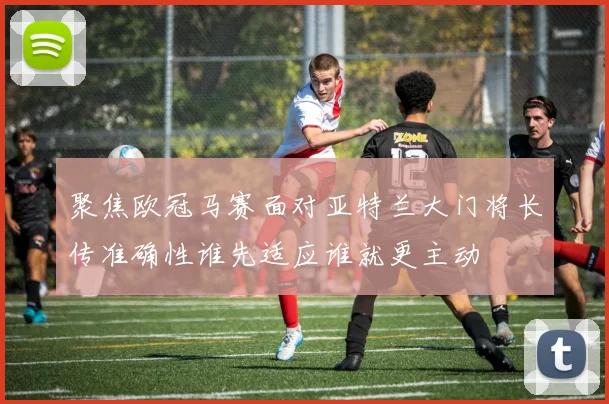 聚焦欧冠马赛面对亚特兰大门将长传准确性谁先适应谁就更主动