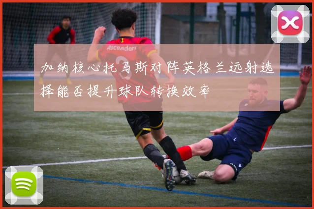加纳核心托马斯对阵英格兰远射选择能否提升球队转换效率