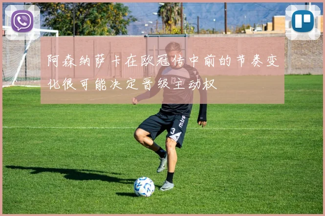 阿森纳萨卡在欧冠传中前的节奏变化很可能决定晋级主动权