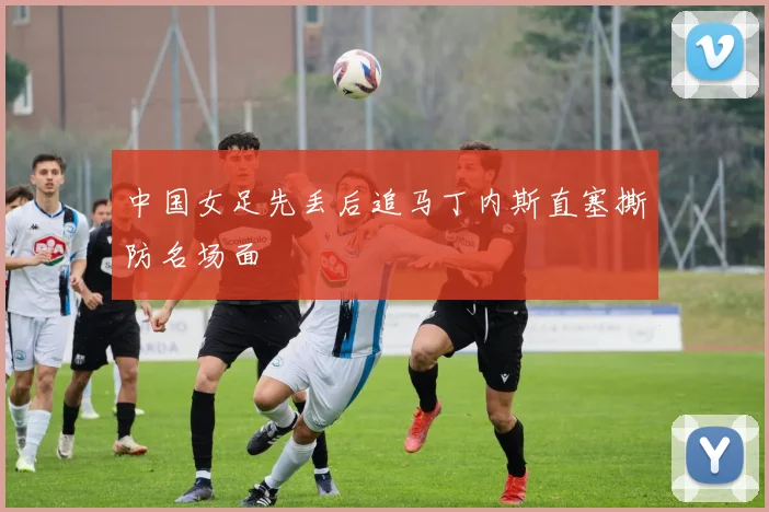 中国女足先丢后追马丁内斯直塞撕防名场面