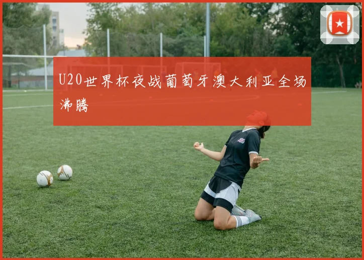 U20世界杯夜战葡萄牙澳大利亚全场沸腾