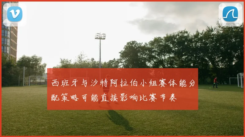 西班牙与沙特阿拉伯小组赛体能分配策略可能直接影响比赛节奏