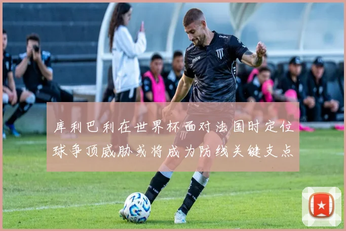 库利巴利在世界杯面对法国时定位球争顶威胁或将成为防线关键支点
