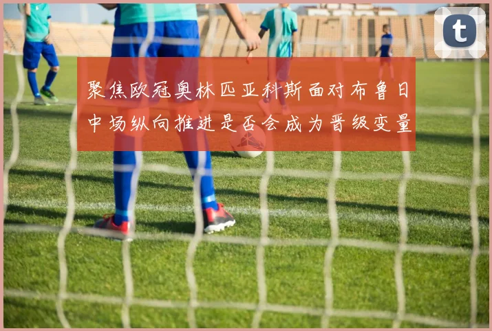 聚焦欧冠奥林匹亚科斯面对布鲁日中场纵向推进是否会成为晋级变量