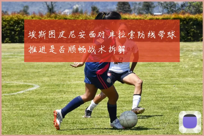 埃斯图皮尼安面对库拉索防线带球推进是否顺畅战术拆解