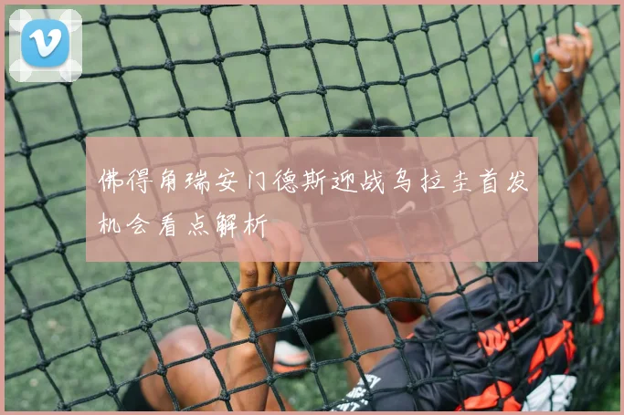 佛得角瑞安门德斯迎战乌拉圭首发机会看点解析