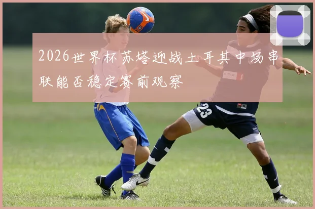 2026世界杯苏塔迎战土耳其中场串联能否稳定赛前观察
