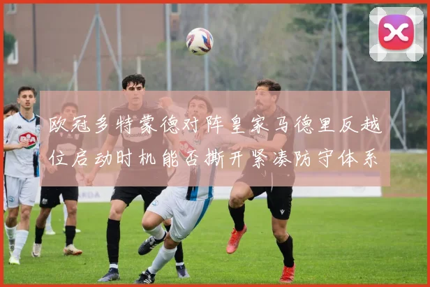 欧冠多特蒙德对阵皇家马德里反越位启动时机能否撕开紧凑防守体系