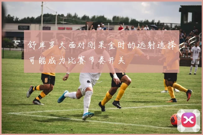 舒库罗夫面对刚果金时的远射选择可能成为比赛节奏开关