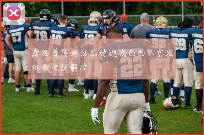 摩洛哥阿姆拉巴特迎战巴西队首发机会攻防解读